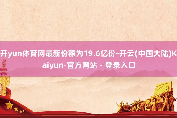 开yun体育网最新份额为19.6亿份-开云(中国大陆)Kaiyun·官方网站 - 登录入口