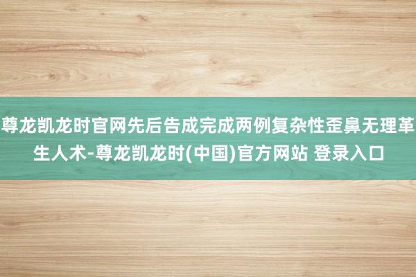 尊龙凯龙时官网先后告成完成两例复杂性歪鼻无理革生人术-尊龙凯龙时(中国)官方网站 登录入口