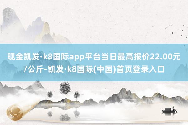 现金凯发·k8国际app平台当日最高报价22.00元/公斤-凯发·k8国际(中国)首页登录入口