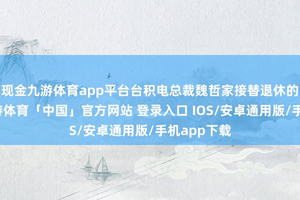 现金九游体育app平台台积电总裁魏哲家接替退休的刘德音-九游体育「中国」官方网站 登录入口 IOS/安卓通用版/手机app下载