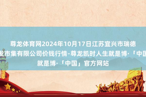 尊龙体育网2024年10月17日江苏宜兴市瑞德蔬菜果品批发市集有限公司价钱行情-尊龙凯时人生就是博·「中国」官方网站