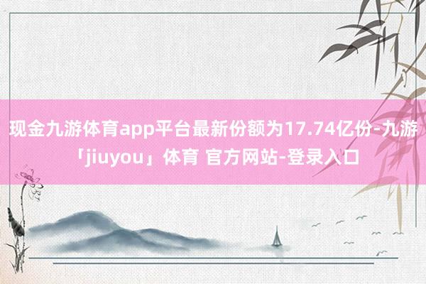 现金九游体育app平台最新份额为17.74亿份-九游「jiuyou」体育 官方网站-登录入口