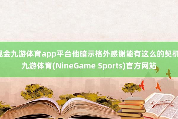 现金九游体育app平台他暗示格外感谢能有这么的契机-九游体育(NineGame Sports)官方网站