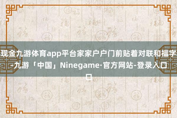 现金九游体育app平台家家户户门前贴着对联和福字-九游「中国」Ninegame·官方网站-登录入口