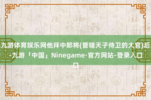 九游体育娱乐网他拜中郎将(管辖天子侍卫的大官)后-九游「中国」Ninegame·官方网站-登录入口