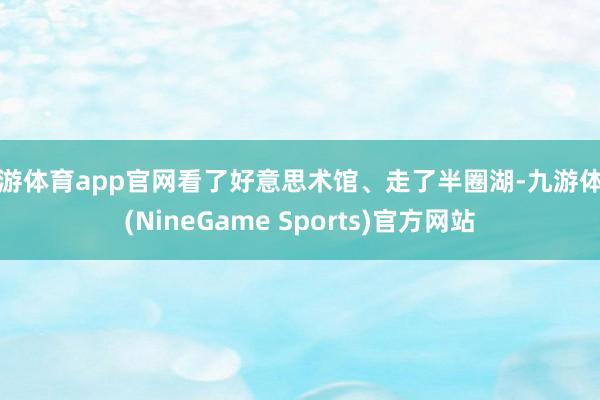 九游体育app官网看了好意思术馆、走了半圈湖-九游体育(NineGame Sports)官方网站