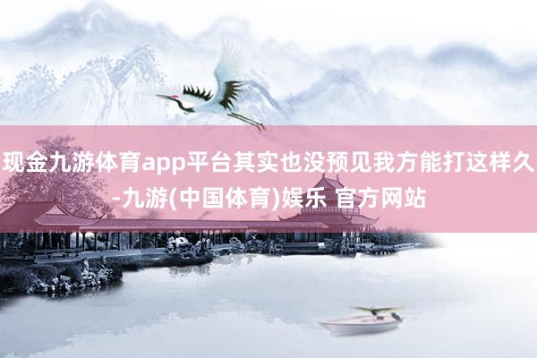 现金九游体育app平台其实也没预见我方能打这样久-九游(中国体育)娱乐 官方网站