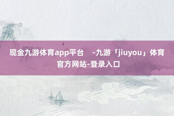 现金九游体育app平台    -九游「jiuyou」体育 官方网站-登录入口