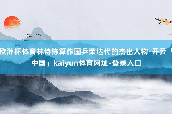 欧洲杯体育林诗栋算作国乒荣达代的杰出人物-开云「中国」kaiyun体育网址-登录入口