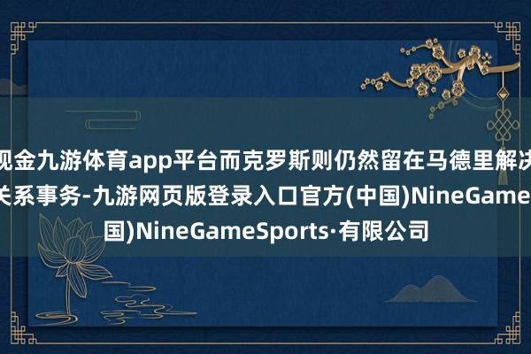 现金九游体育app平台而克罗斯则仍然留在马德里解决自家青训学院的关系事务-九游网页版登录入口官方(中国)NineGameSports·有限公司