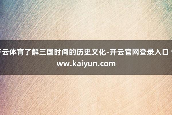 开云体育了解三国时间的历史文化-开云官网登录入口 www.kaiyun.com