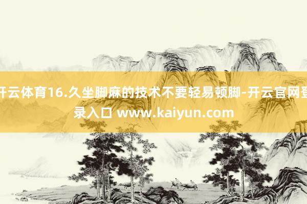 开云体育16.久坐脚麻的技术不要轻易顿脚-开云官网登录入口 www.kaiyun.com