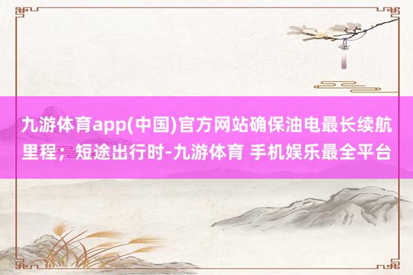 九游体育app(中国)官方网站确保油电最长续航里程；短途出行时-九游体育 手机娱乐最全平台