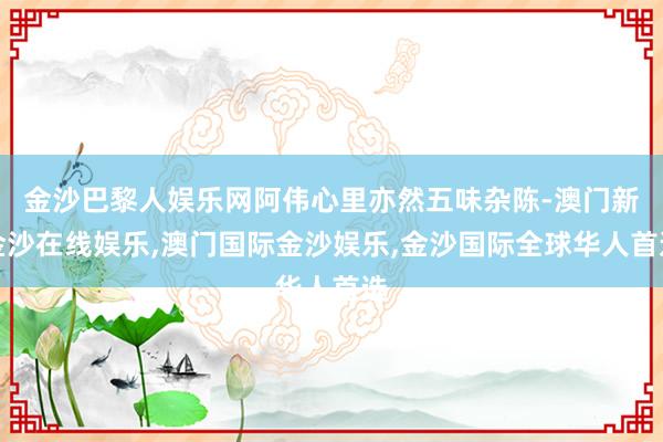 金沙巴黎人娱乐网阿伟心里亦然五味杂陈-澳门新金沙在线娱乐,澳门国际金沙娱乐,金沙国际全球华人首选