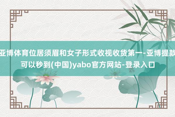 亚博体育位居须眉和女子形式收视收货第一-亚博提款可以秒到(中国)yabo官方网站-登录入口